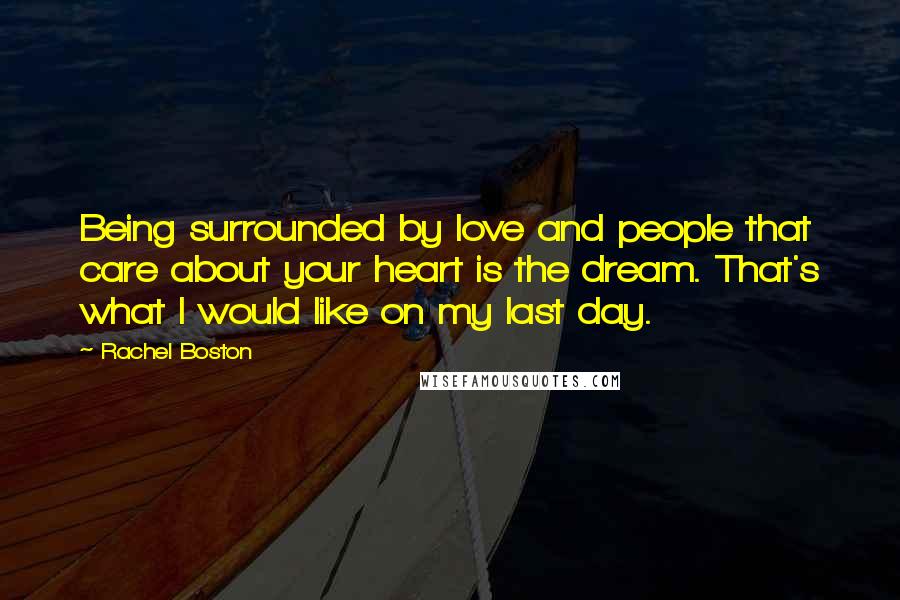 Rachel Boston Quotes: Being surrounded by love and people that care about your heart is the dream. That's what I would like on my last day.