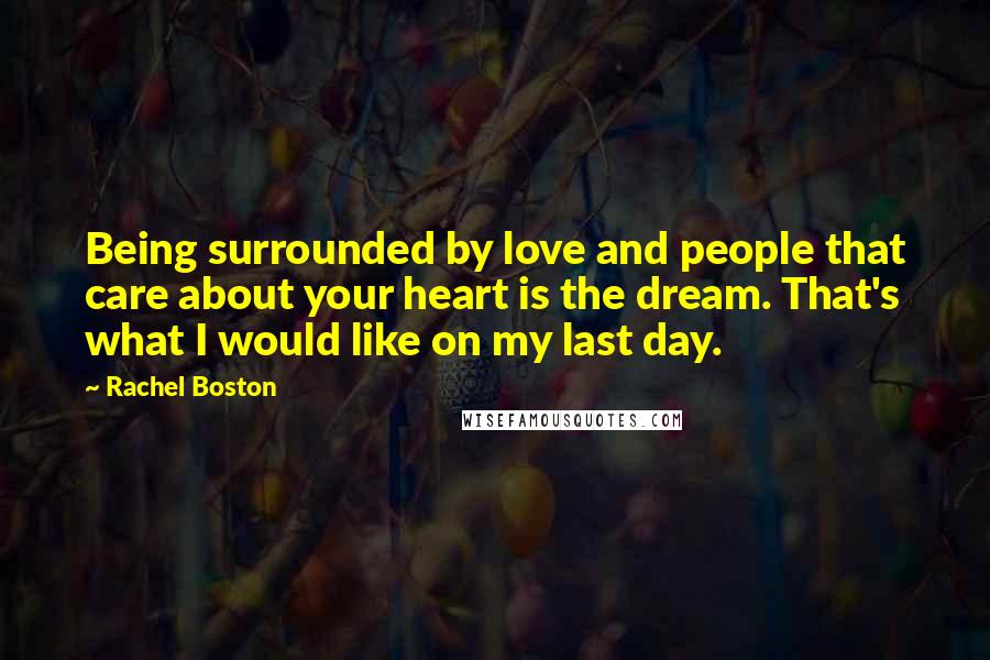 Rachel Boston Quotes: Being surrounded by love and people that care about your heart is the dream. That's what I would like on my last day.