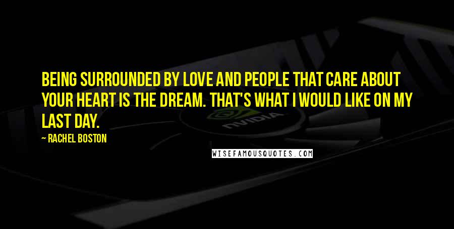 Rachel Boston Quotes: Being surrounded by love and people that care about your heart is the dream. That's what I would like on my last day.