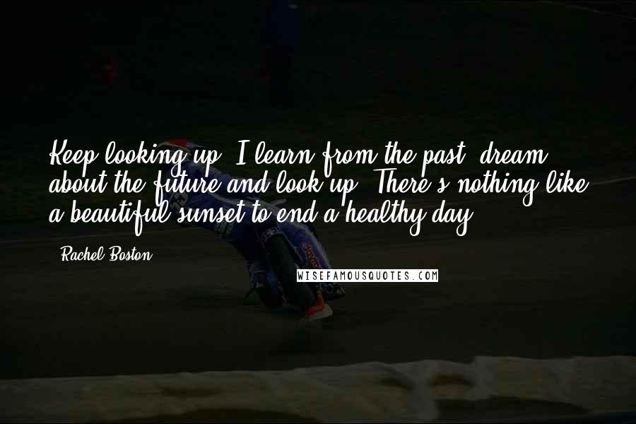 Rachel Boston Quotes: Keep looking up! I learn from the past, dream about the future and look up. There's nothing like a beautiful sunset to end a healthy day.