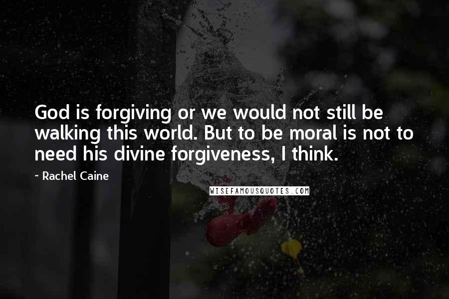 Rachel Caine Quotes: God is forgiving or we would not still be walking this world. But to be moral is not to need his divine forgiveness, I think.