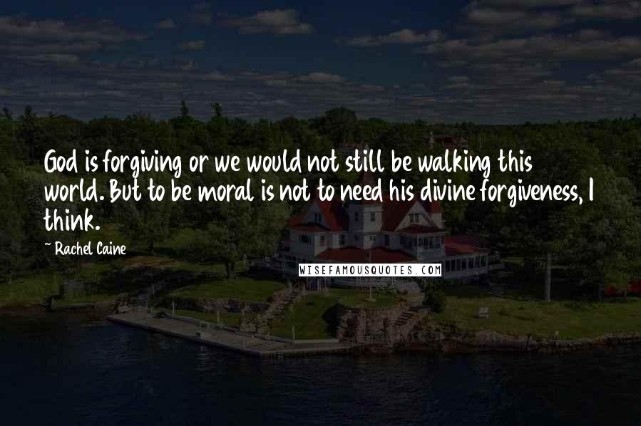 Rachel Caine Quotes: God is forgiving or we would not still be walking this world. But to be moral is not to need his divine forgiveness, I think.