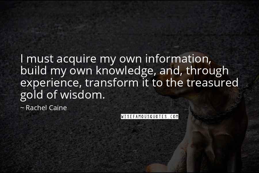 Rachel Caine Quotes: I must acquire my own information, build my own knowledge, and, through experience, transform it to the treasured gold of wisdom.