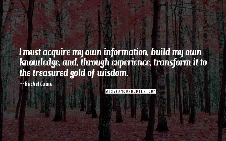 Rachel Caine Quotes: I must acquire my own information, build my own knowledge, and, through experience, transform it to the treasured gold of wisdom.