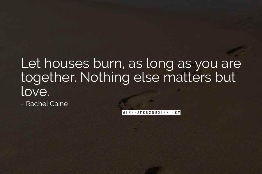 Rachel Caine Quotes: Let houses burn, as long as you are together. Nothing else matters but love.