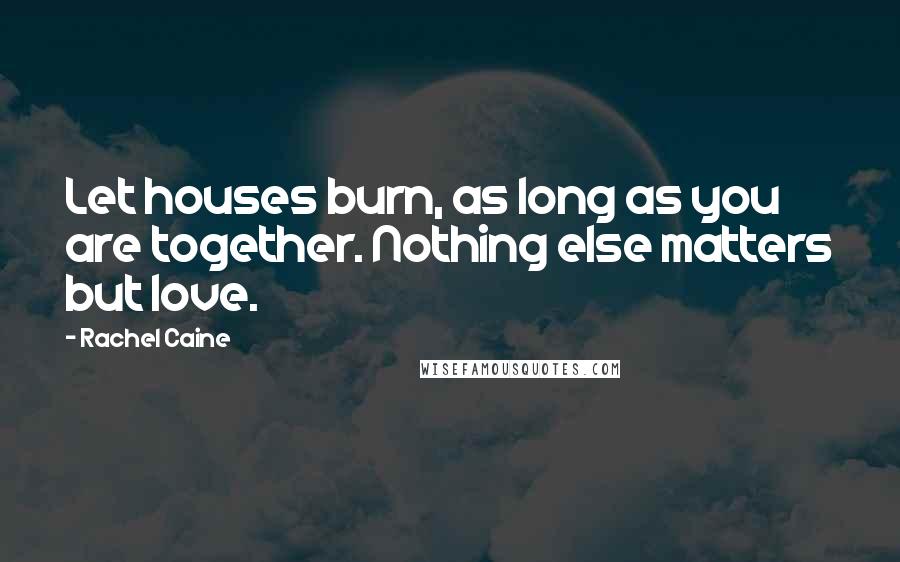 Rachel Caine Quotes: Let houses burn, as long as you are together. Nothing else matters but love.