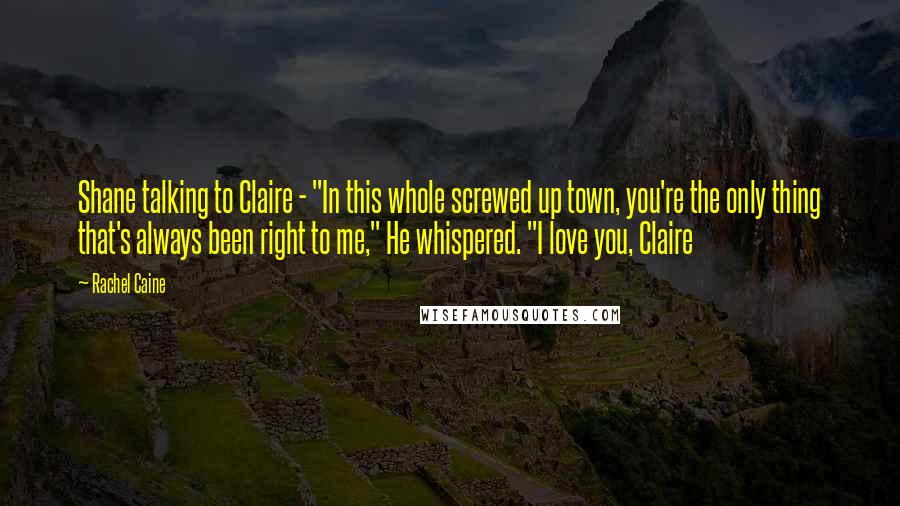 Rachel Caine Quotes: Shane talking to Claire - "In this whole screwed up town, you're the only thing that's always been right to me," He whispered. "I love you, Claire