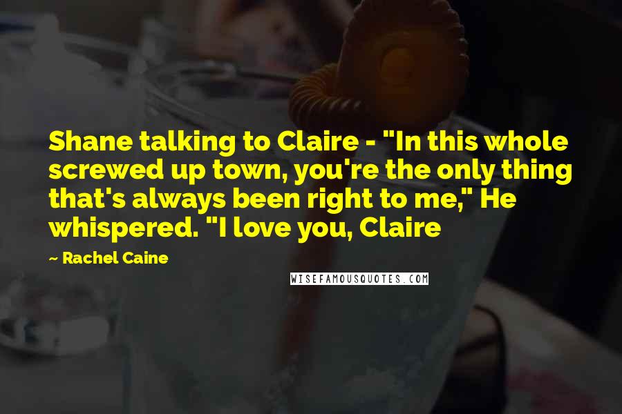 Rachel Caine Quotes: Shane talking to Claire - "In this whole screwed up town, you're the only thing that's always been right to me," He whispered. "I love you, Claire