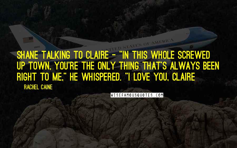 Rachel Caine Quotes: Shane talking to Claire - "In this whole screwed up town, you're the only thing that's always been right to me," He whispered. "I love you, Claire