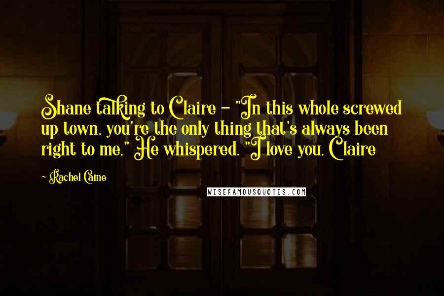 Rachel Caine Quotes: Shane talking to Claire - "In this whole screwed up town, you're the only thing that's always been right to me," He whispered. "I love you, Claire