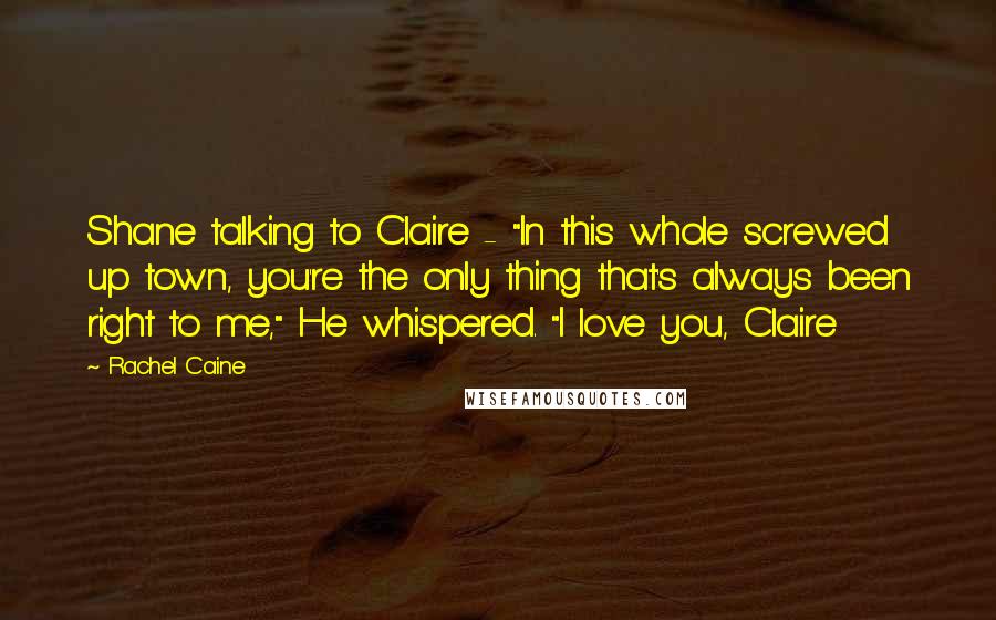 Rachel Caine Quotes: Shane talking to Claire - "In this whole screwed up town, you're the only thing that's always been right to me," He whispered. "I love you, Claire
