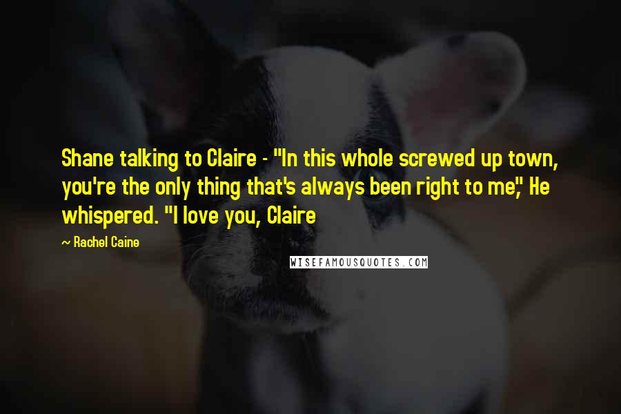 Rachel Caine Quotes: Shane talking to Claire - "In this whole screwed up town, you're the only thing that's always been right to me," He whispered. "I love you, Claire