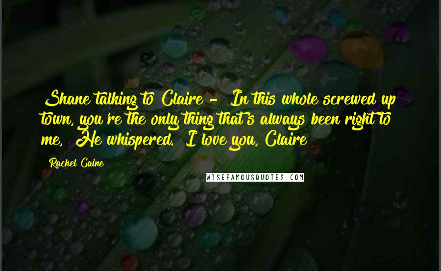 Rachel Caine Quotes: Shane talking to Claire - "In this whole screwed up town, you're the only thing that's always been right to me," He whispered. "I love you, Claire