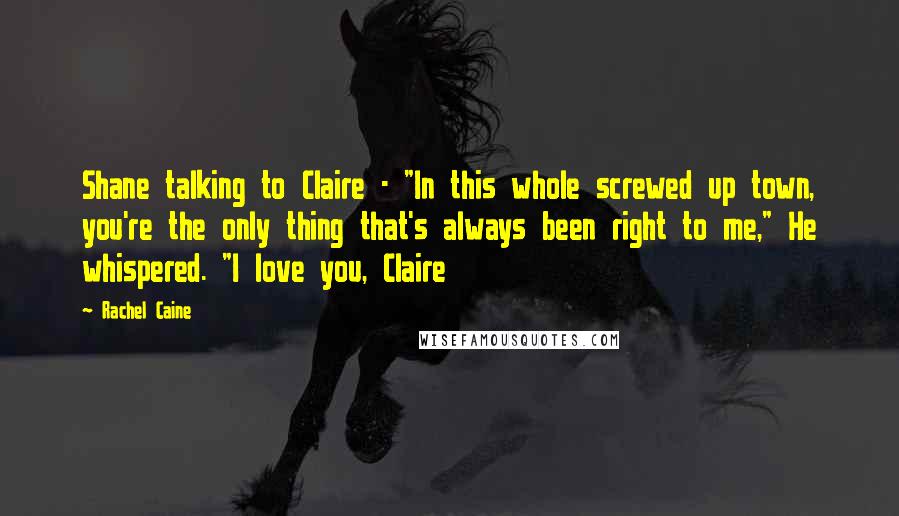 Rachel Caine Quotes: Shane talking to Claire - "In this whole screwed up town, you're the only thing that's always been right to me," He whispered. "I love you, Claire