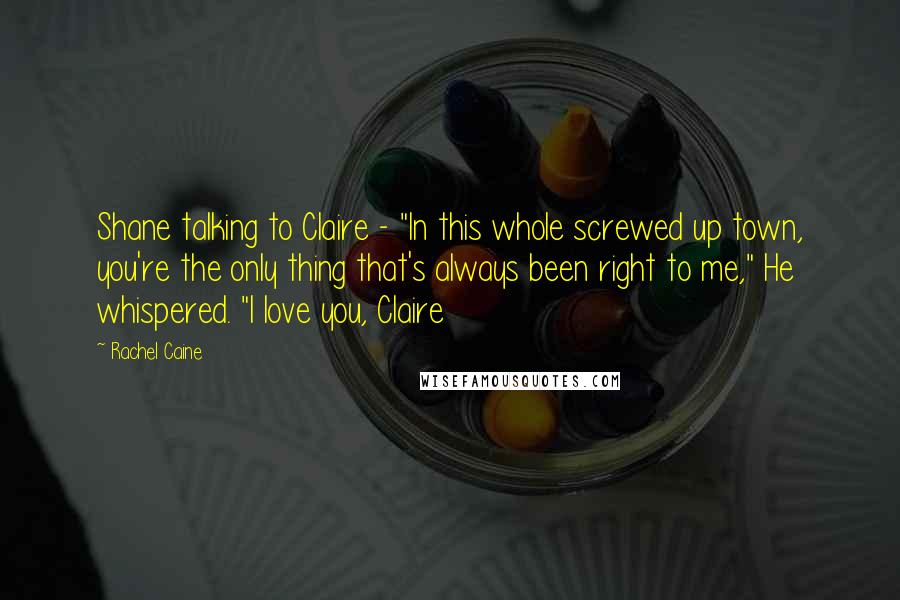 Rachel Caine Quotes: Shane talking to Claire - "In this whole screwed up town, you're the only thing that's always been right to me," He whispered. "I love you, Claire