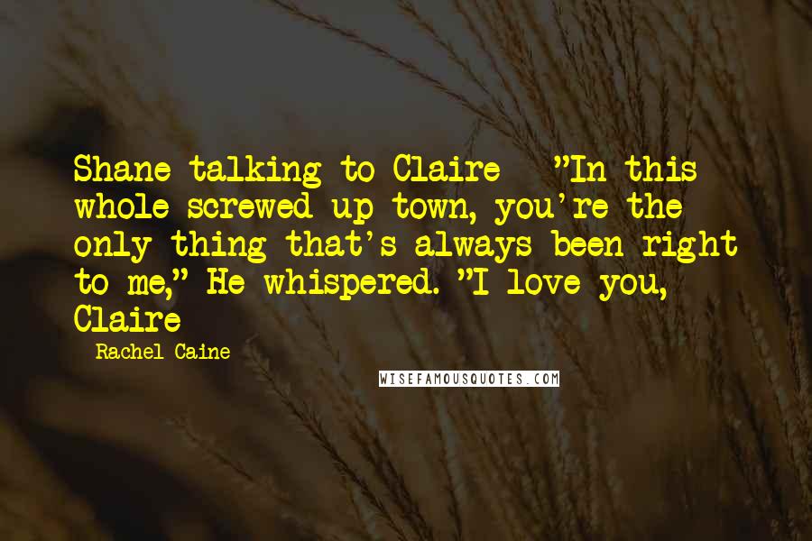 Rachel Caine Quotes: Shane talking to Claire - "In this whole screwed up town, you're the only thing that's always been right to me," He whispered. "I love you, Claire
