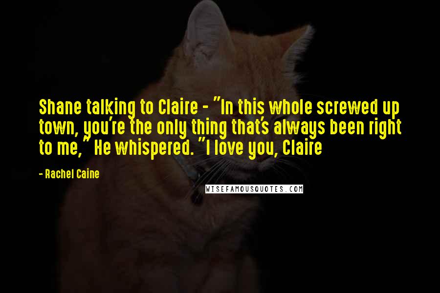 Rachel Caine Quotes: Shane talking to Claire - "In this whole screwed up town, you're the only thing that's always been right to me," He whispered. "I love you, Claire