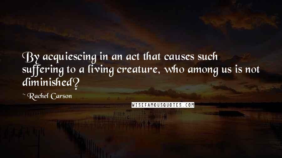 Rachel Carson Quotes: By acquiescing in an act that causes such suffering to a living creature, who among us is not diminished?