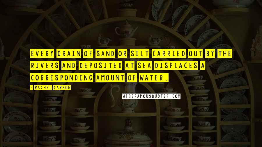Rachel Carson Quotes: Every grain of sand or silt carried out by the rivers and deposited at sea displaces a corresponding amount of water.