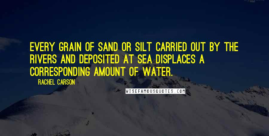 Rachel Carson Quotes: Every grain of sand or silt carried out by the rivers and deposited at sea displaces a corresponding amount of water.