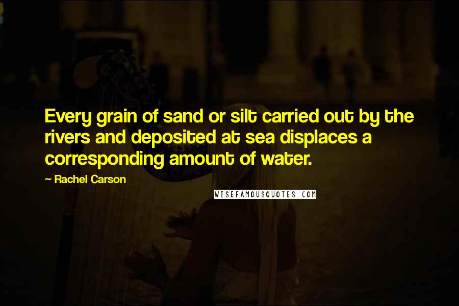 Rachel Carson Quotes: Every grain of sand or silt carried out by the rivers and deposited at sea displaces a corresponding amount of water.