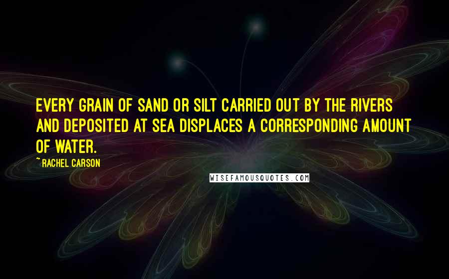 Rachel Carson Quotes: Every grain of sand or silt carried out by the rivers and deposited at sea displaces a corresponding amount of water.
