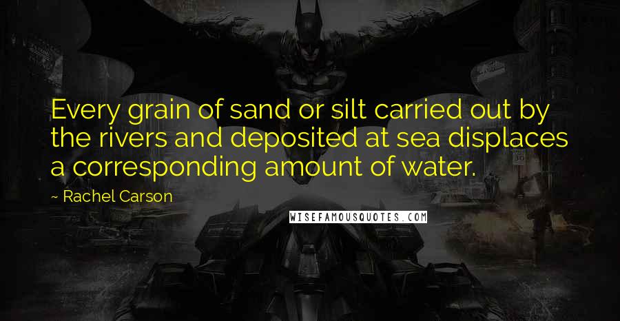 Rachel Carson Quotes: Every grain of sand or silt carried out by the rivers and deposited at sea displaces a corresponding amount of water.