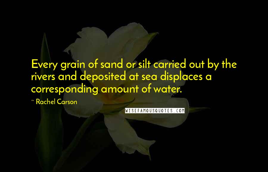 Rachel Carson Quotes: Every grain of sand or silt carried out by the rivers and deposited at sea displaces a corresponding amount of water.