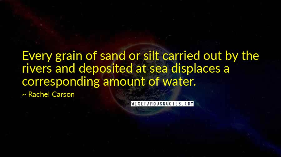Rachel Carson Quotes: Every grain of sand or silt carried out by the rivers and deposited at sea displaces a corresponding amount of water.