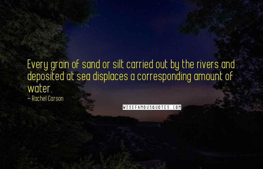 Rachel Carson Quotes: Every grain of sand or silt carried out by the rivers and deposited at sea displaces a corresponding amount of water.
