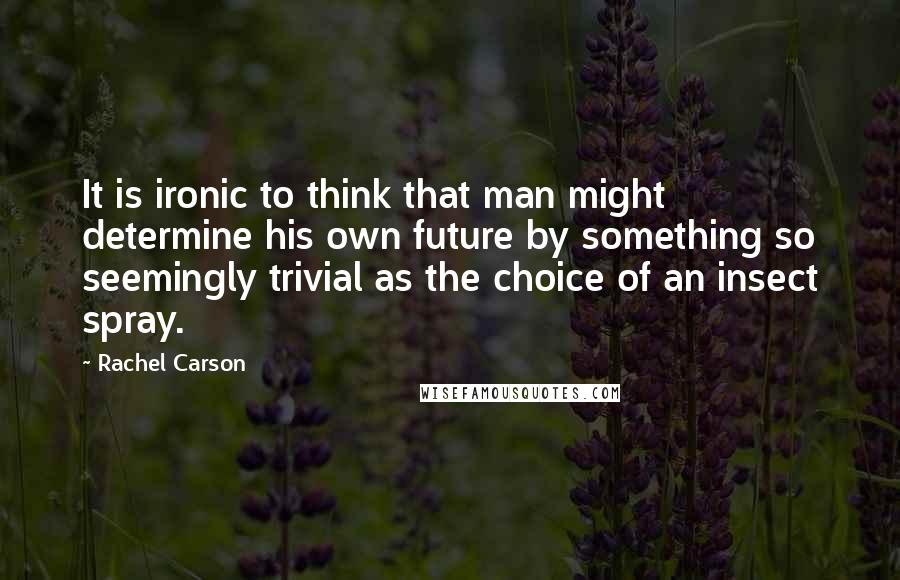 Rachel Carson Quotes: It is ironic to think that man might determine his own future by something so seemingly trivial as the choice of an insect spray.