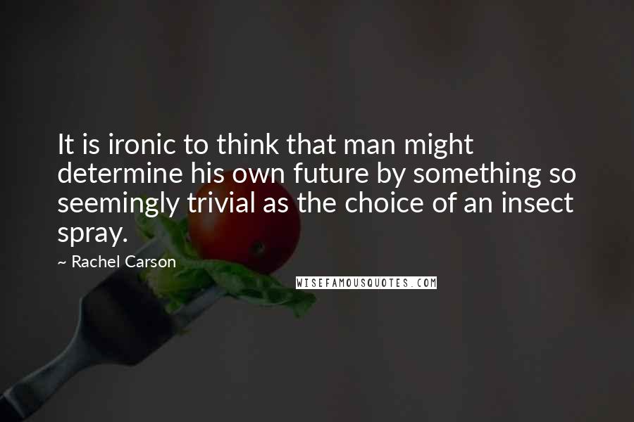 Rachel Carson Quotes: It is ironic to think that man might determine his own future by something so seemingly trivial as the choice of an insect spray.