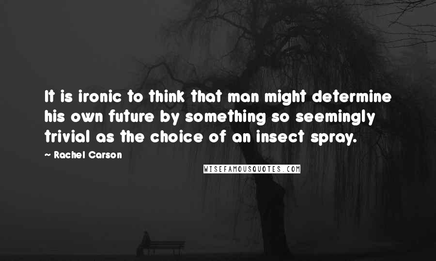 Rachel Carson Quotes: It is ironic to think that man might determine his own future by something so seemingly trivial as the choice of an insect spray.