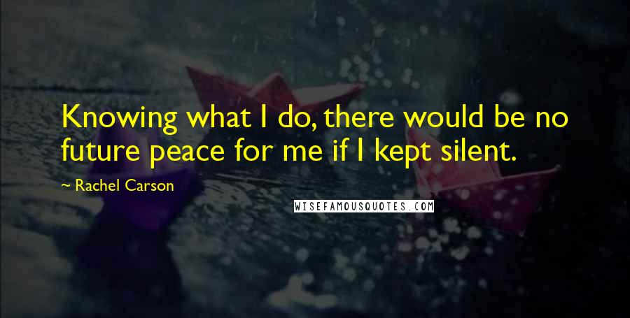 Rachel Carson Quotes: Knowing what I do, there would be no future peace for me if I kept silent.