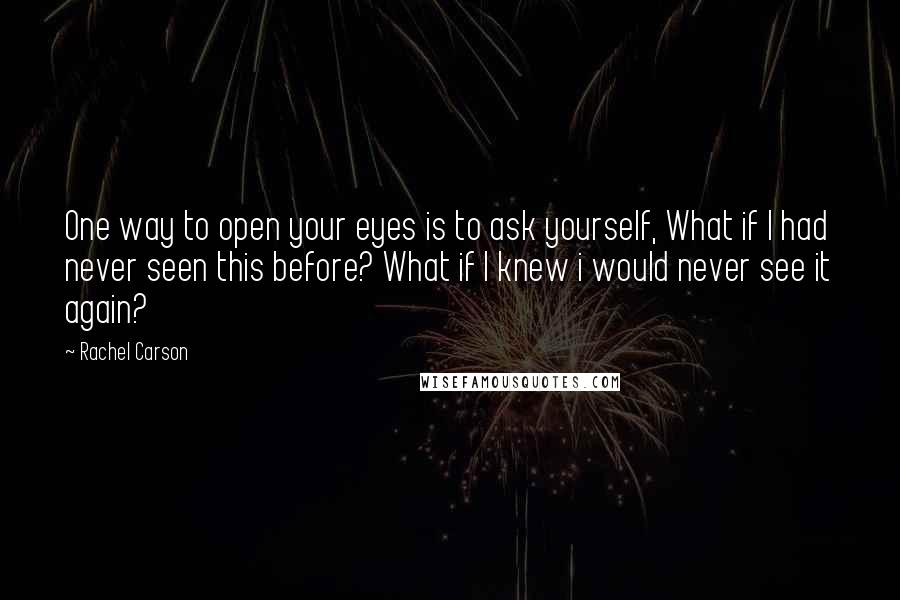 Rachel Carson Quotes: One way to open your eyes is to ask yourself, What if I had never seen this before? What if I knew i would never see it again?