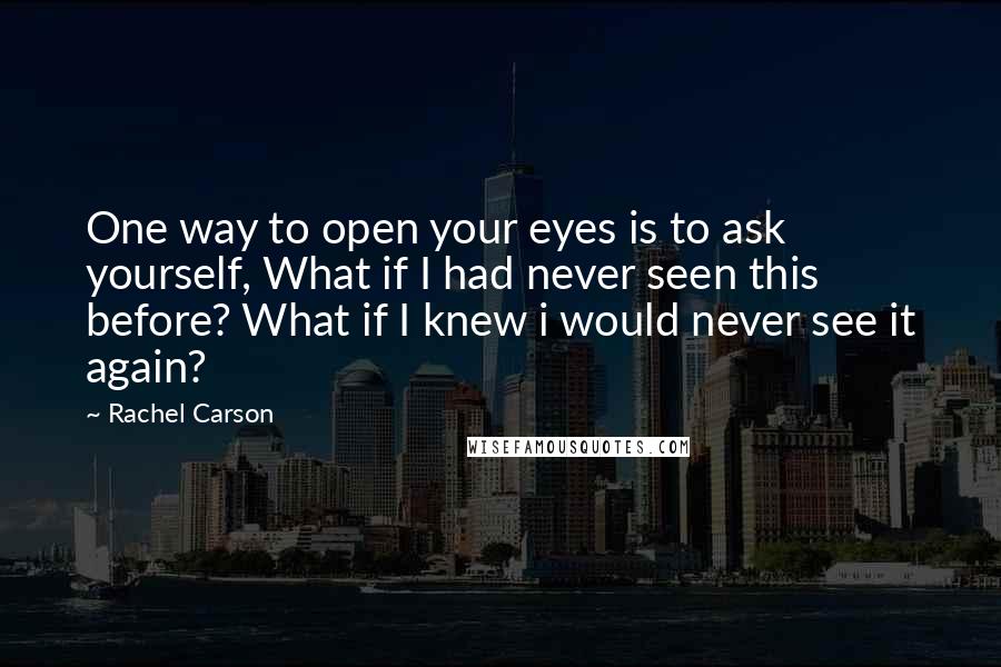 Rachel Carson Quotes: One way to open your eyes is to ask yourself, What if I had never seen this before? What if I knew i would never see it again?