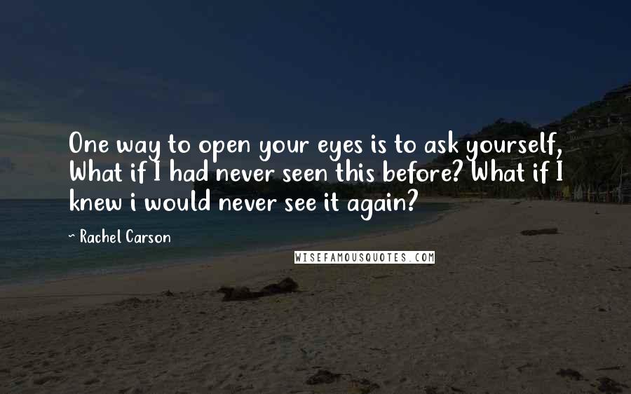 Rachel Carson Quotes: One way to open your eyes is to ask yourself, What if I had never seen this before? What if I knew i would never see it again?