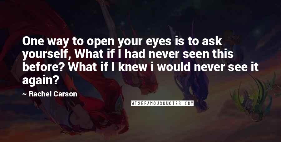 Rachel Carson Quotes: One way to open your eyes is to ask yourself, What if I had never seen this before? What if I knew i would never see it again?