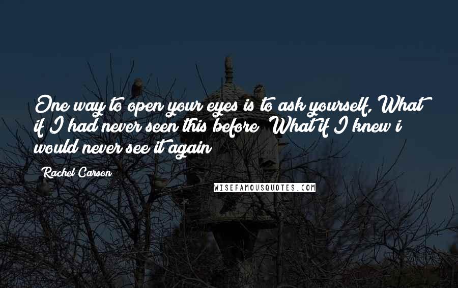 Rachel Carson Quotes: One way to open your eyes is to ask yourself, What if I had never seen this before? What if I knew i would never see it again?