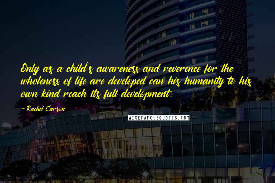 Rachel Carson Quotes: Only as a child's awareness and reverence for the wholeness of life are developed can his humanity to his own kind reach its full development.