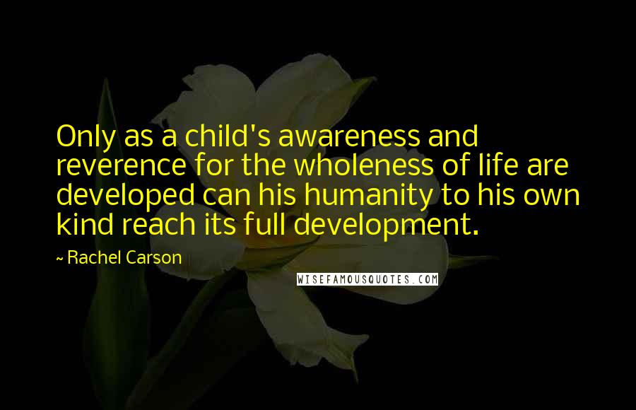 Rachel Carson Quotes: Only as a child's awareness and reverence for the wholeness of life are developed can his humanity to his own kind reach its full development.