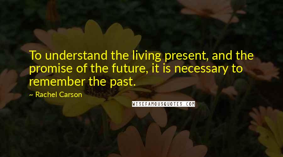 Rachel Carson Quotes: To understand the living present, and the promise of the future, it is necessary to remember the past.