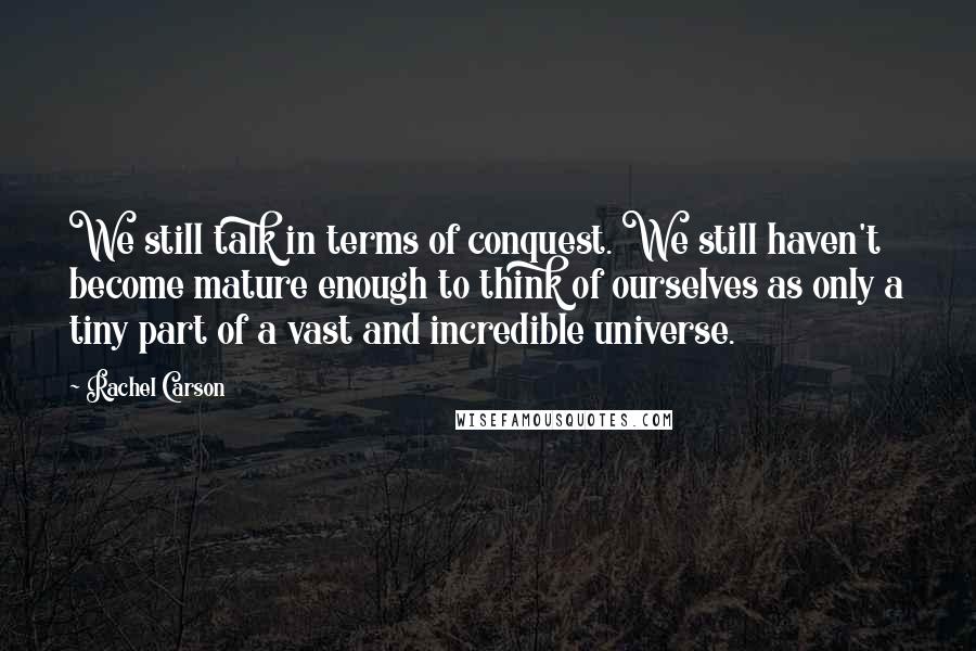 Rachel Carson Quotes: We still talk in terms of conquest. We still haven't become mature enough to think of ourselves as only a tiny part of a vast and incredible universe.