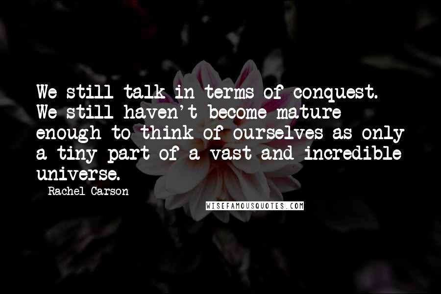 Rachel Carson Quotes: We still talk in terms of conquest. We still haven't become mature enough to think of ourselves as only a tiny part of a vast and incredible universe.