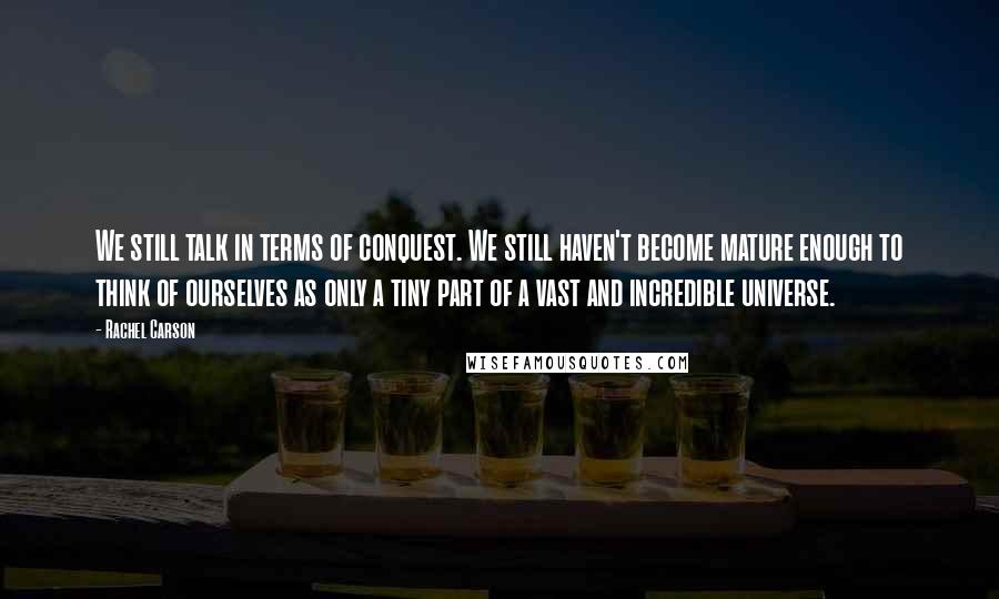 Rachel Carson Quotes: We still talk in terms of conquest. We still haven't become mature enough to think of ourselves as only a tiny part of a vast and incredible universe.