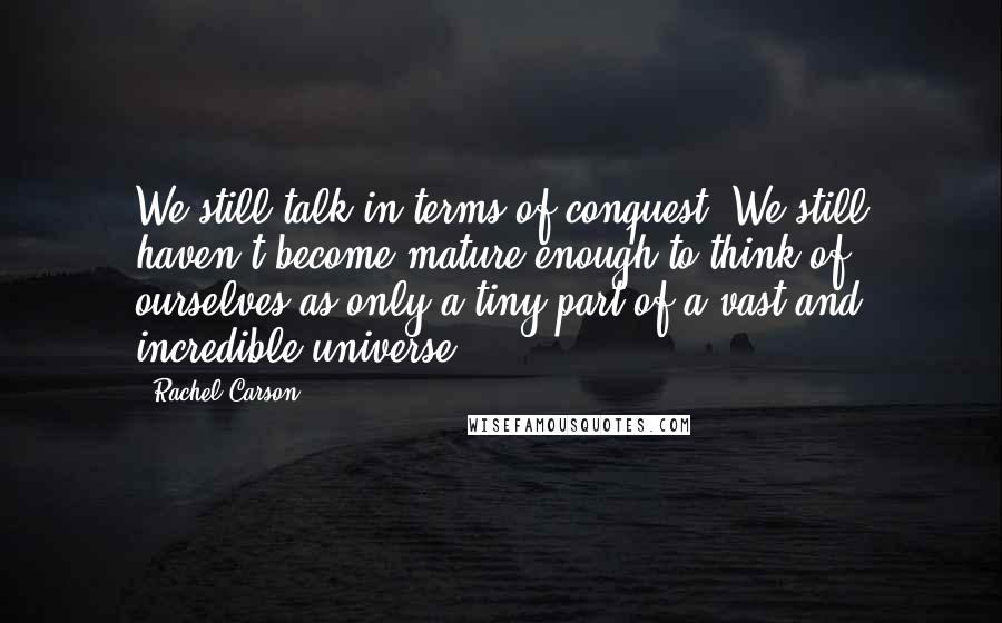 Rachel Carson Quotes: We still talk in terms of conquest. We still haven't become mature enough to think of ourselves as only a tiny part of a vast and incredible universe.