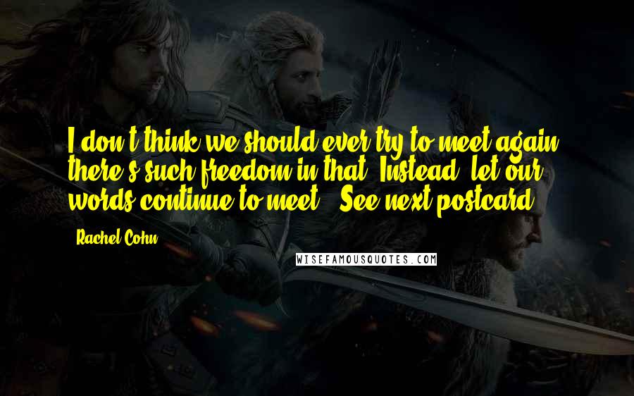 Rachel Cohn Quotes: I don't think we should ever try to meet again; there's such freedom in that. Instead, let our words continue to meet. (See next postcard.)