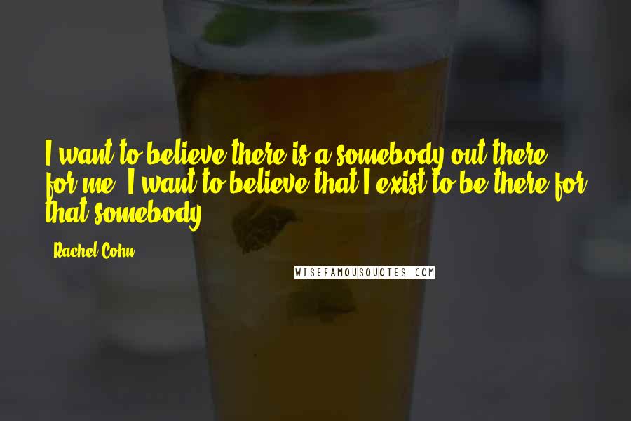 Rachel Cohn Quotes: I want to believe there is a somebody out there for me. I want to believe that I exist to be there for that somebody.
