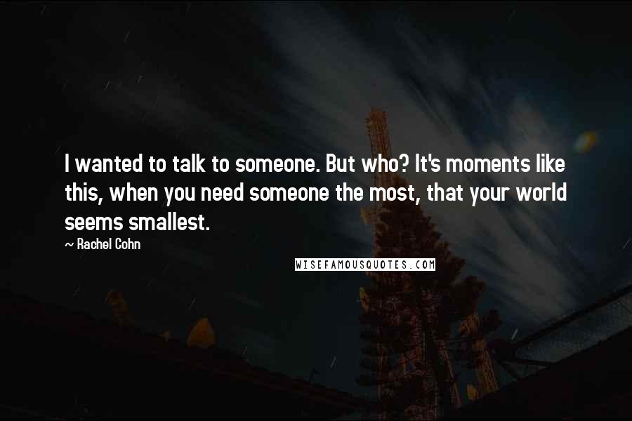 Rachel Cohn Quotes: I wanted to talk to someone. But who? It's moments like this, when you need someone the most, that your world seems smallest.