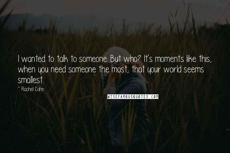 Rachel Cohn Quotes: I wanted to talk to someone. But who? It's moments like this, when you need someone the most, that your world seems smallest.